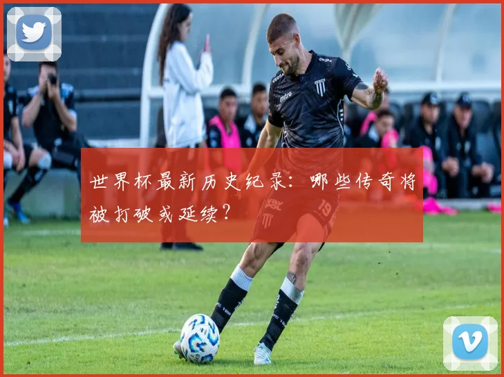 世界杯最新历史纪录:哪些传奇将被打破或延续?