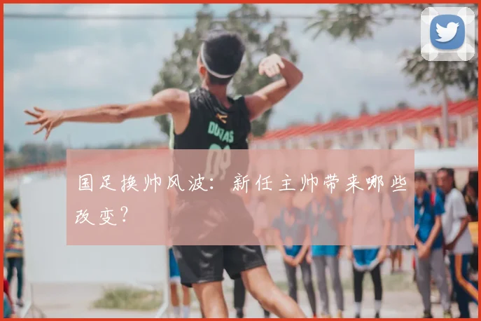 国足换帅风波:新任主帅带来哪些改变?